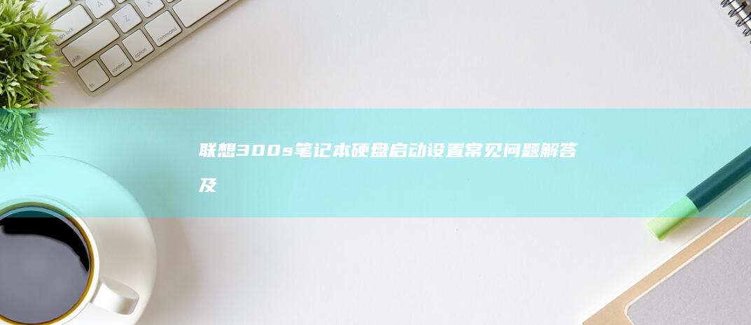 联想300s笔记本硬盘启动设置常见问题解答及多系统引导配置方法 (联想300s14isk最大支持内存)