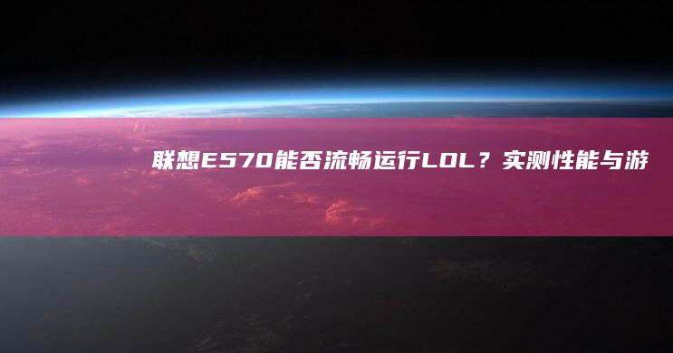 联想E570能否流畅运行LOL？实测性能与游戏适配性分析 (联想e570笔记本上市时间)