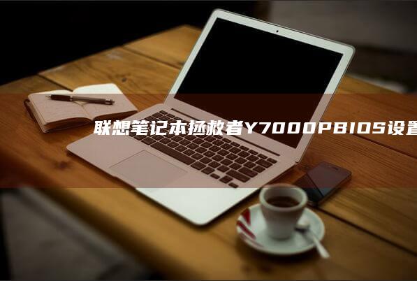 联想笔记本拯救者Y7000P BIOS设置PE启动项完整指南：U盘启动详细步骤解析 (联想笔记本拯救者哪个系列最好)
