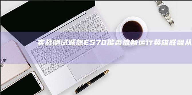 实战测试联想E570能否流畅运行英雄联盟：从显卡性能到游戏优化全解析 (联想shl测试)