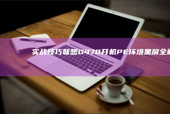 实战技巧｜联想G470开机PE环境黑屏全解析：显卡驱动冲突/硬件检测/系统引导修复全流程 (技巧联大全)