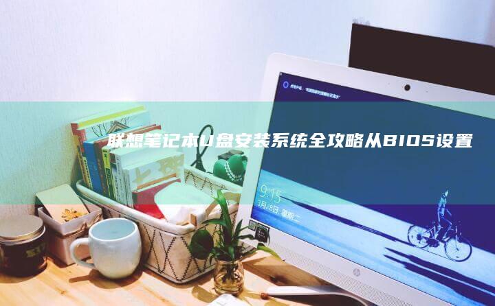 联想笔记本U盘安装系统全攻略:从BIOS设置到系统部署的详细步骤解析 (联想笔记本u盘启动按哪个键)