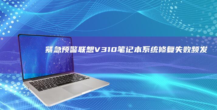紧急预警！联想V310笔记本系统修复失败频发，官方售后避坑攻略曝光 (注意!警方发布紧急预警)